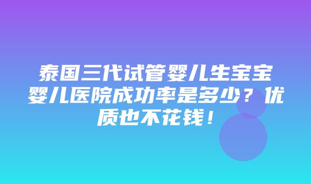 泰国三代试管婴儿生宝宝婴儿医院成功率是多少？优质也不花钱！