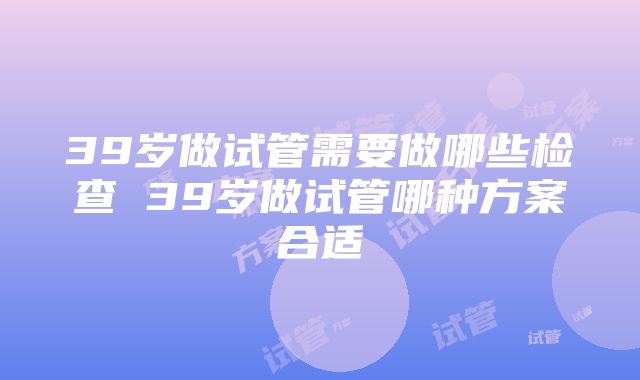 39岁做试管需要做哪些检查 39岁做试管哪种方案合适