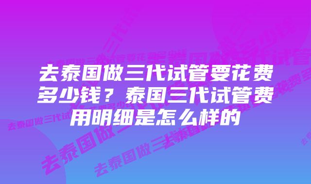 去泰国做三代试管要花费多少钱？泰国三代试管费用明细是怎么样的