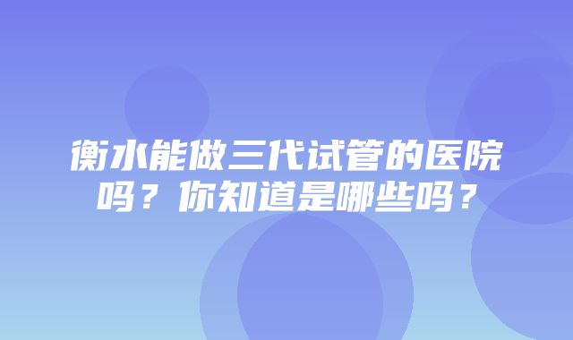 衡水能做三代试管的医院吗？你知道是哪些吗？