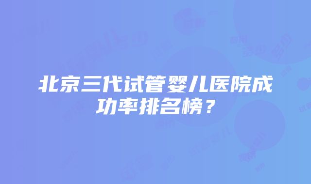 北京三代试管婴儿医院成功率排名榜？