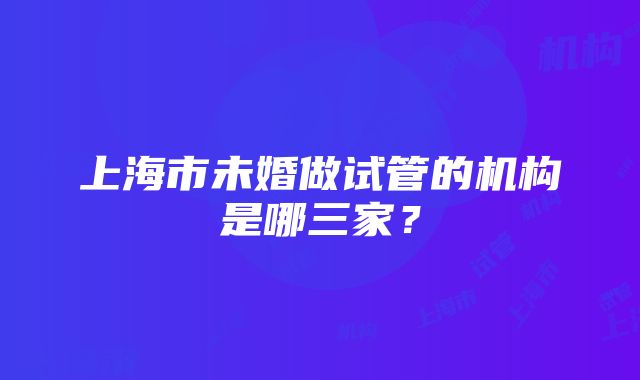 上海市未婚做试管的机构是哪三家？