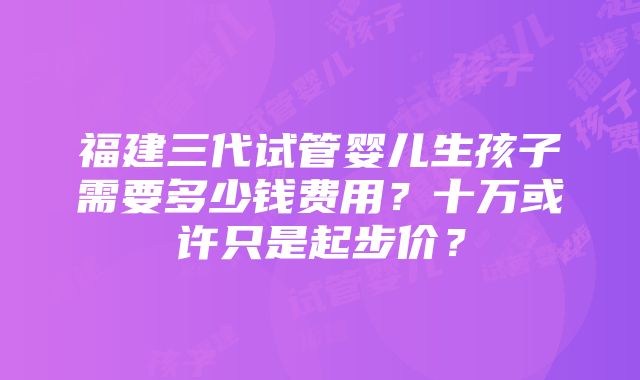 福建三代试管婴儿生孩子需要多少钱费用？十万或许只是起步价？