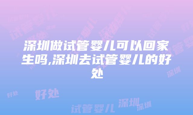 深圳做试管婴儿可以回家生吗,深圳去试管婴儿的好处