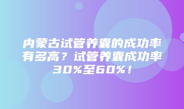 内蒙古试管养囊的成功率有多高？试管养囊成功率30%至60%！