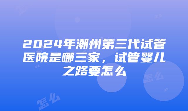 2024年潮州第三代试管医院是哪三家，试管婴儿之路要怎么