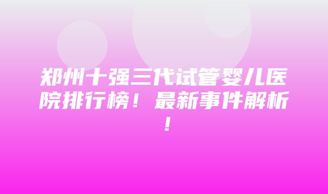 郑州十强三代试管婴儿医院排行榜！最新事件解析！