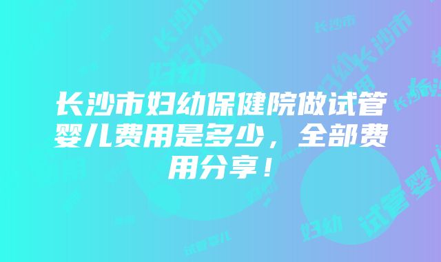 长沙市妇幼保健院做试管婴儿费用是多少，全部费用分享！