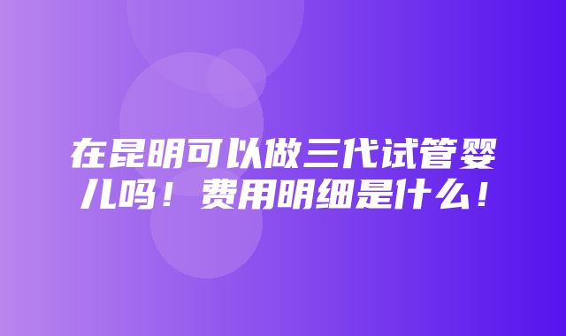 在昆明可以做三代试管婴儿吗！费用明细是什么！