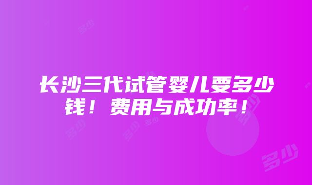 长沙三代试管婴儿要多少钱！费用与成功率！