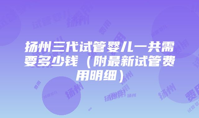 扬州三代试管婴儿一共需要多少钱（附最新试管费用明细）