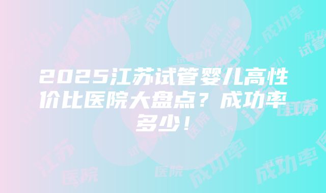 2025江苏试管婴儿高性价比医院大盘点？成功率多少！