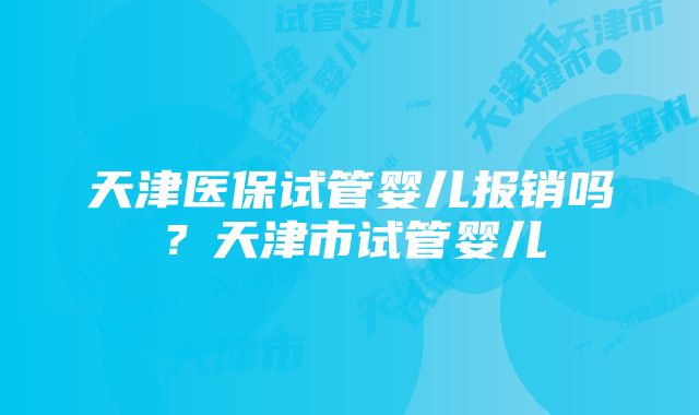 天津医保试管婴儿报销吗？天津市试管婴儿