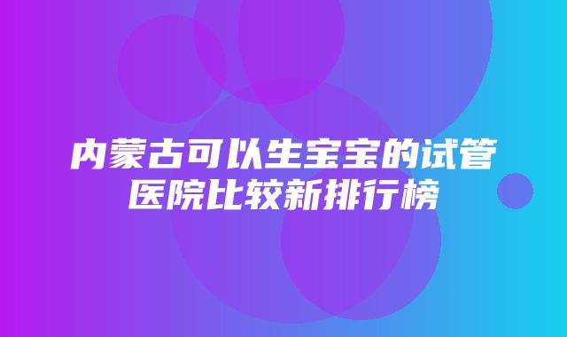 内蒙古可以生宝宝的试管医院比较新排行榜