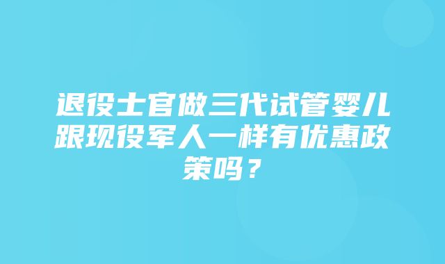 退役士官做三代试管婴儿跟现役军人一样有优惠政策吗？