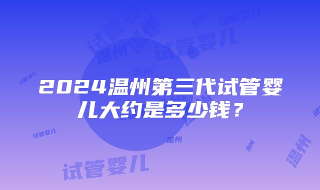 2024温州第三代试管婴儿大约是多少钱？