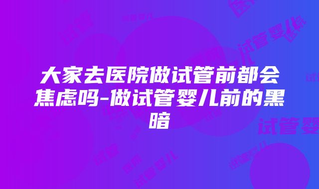 大家去医院做试管前都会焦虑吗-做试管婴儿前的黑暗