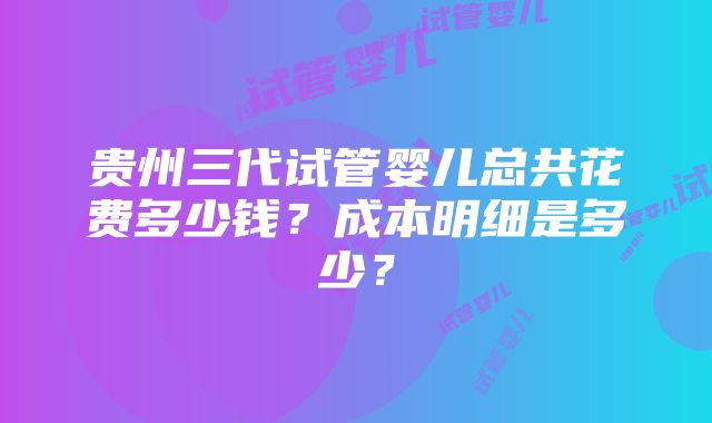 贵州三代试管婴儿总共花费多少钱？成本明细是多少？