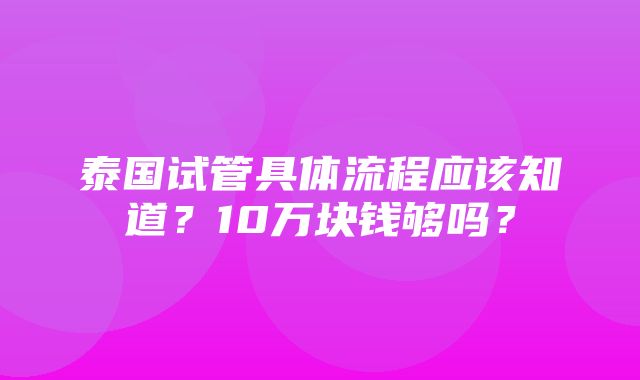 泰国试管具体流程应该知道？10万块钱够吗？