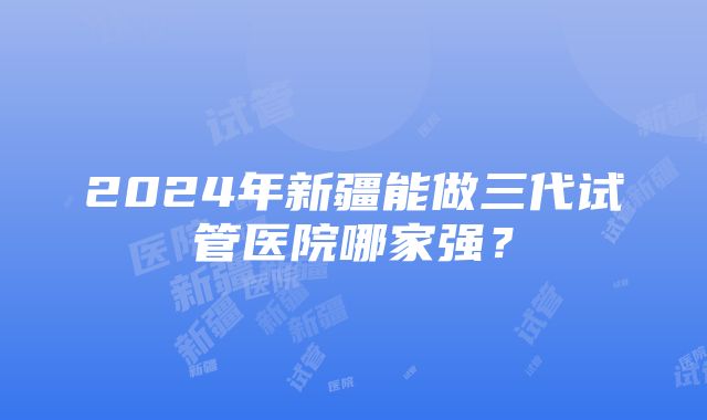 2024年新疆能做三代试管医院哪家强？