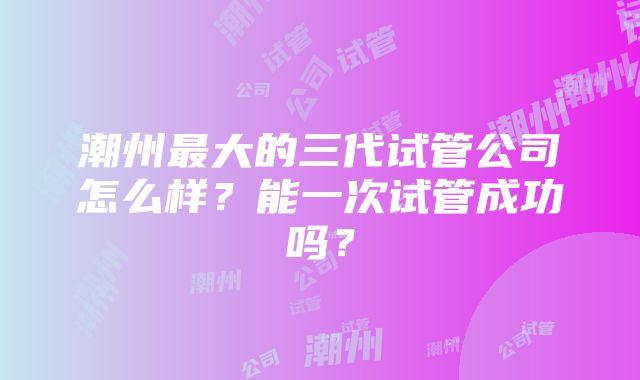 潮州最大的三代试管公司怎么样？能一次试管成功吗？