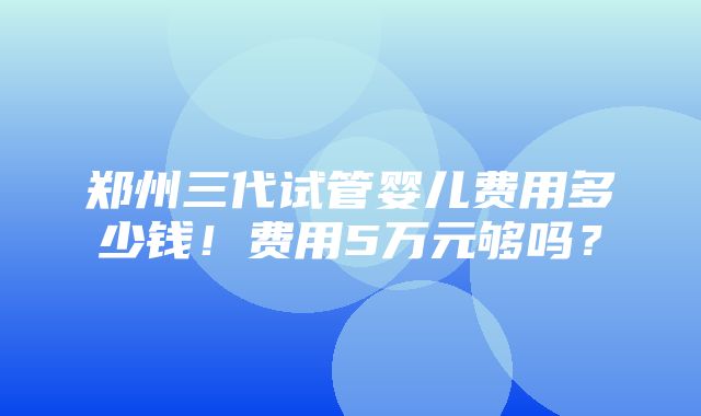 郑州三代试管婴儿费用多少钱！费用5万元够吗？