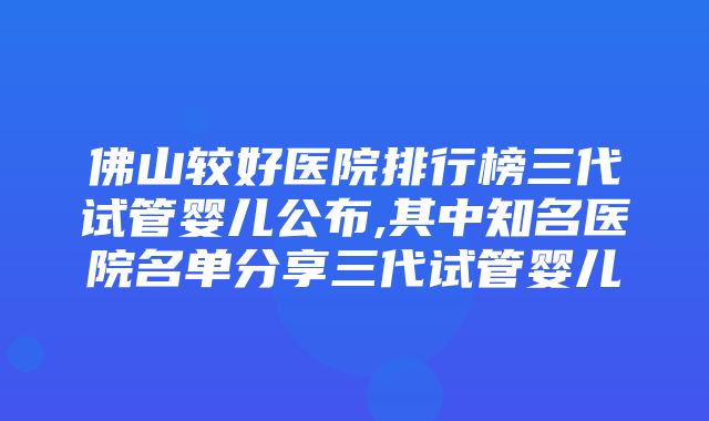 佛山较好医院排行榜三代试管婴儿公布,其中知名医院名单分享三代试管婴儿