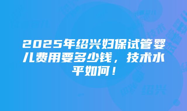 2025年绍兴妇保试管婴儿费用要多少钱，技术水平如何！