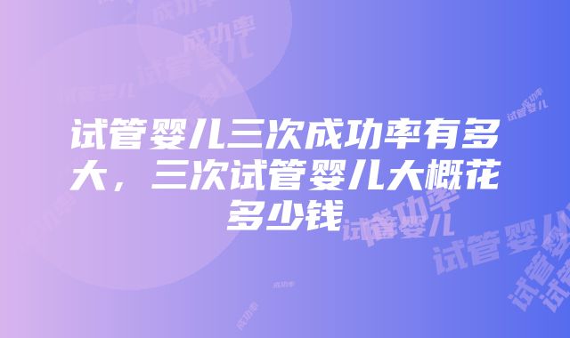 试管婴儿三次成功率有多大，三次试管婴儿大概花多少钱