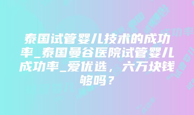 泰国试管婴儿技术的成功率_泰国曼谷医院试管婴儿成功率_爱优选，六万块钱够吗？