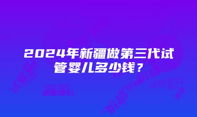 2024年新疆做第三代试管婴儿多少钱？