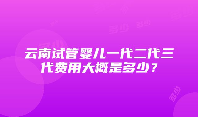 云南试管婴儿一代二代三代费用大概是多少？