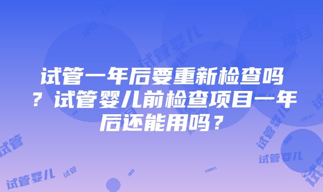 试管一年后要重新检查吗？试管婴儿前检查项目一年后还能用吗？