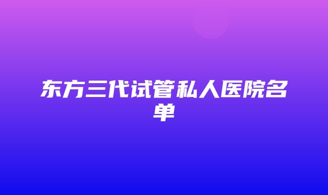 东方三代试管私人医院名单