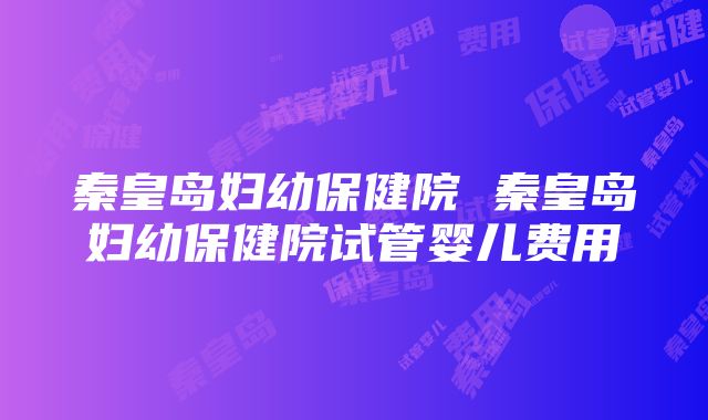 秦皇岛妇幼保健院 秦皇岛妇幼保健院试管婴儿费用