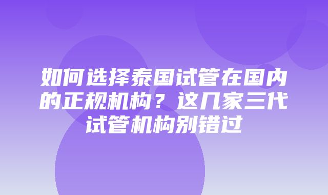 如何选择泰国试管在国内的正规机构？这几家三代试管机构别错过