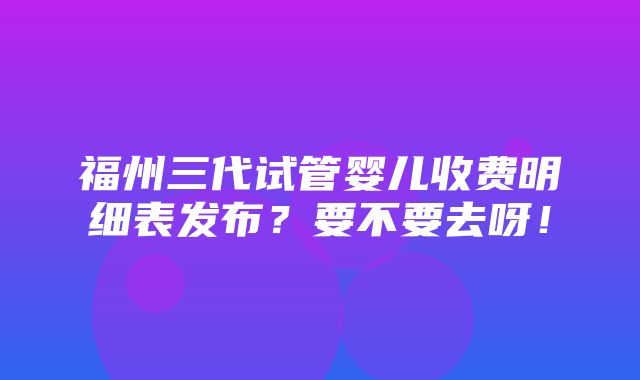 福州三代试管婴儿收费明细表发布？要不要去呀！