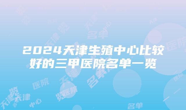 2024天津生殖中心比较好的三甲医院名单一览