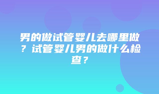 男的做试管婴儿去哪里做？试管婴儿男的做什么检查？