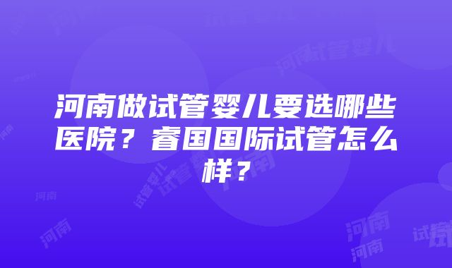 河南做试管婴儿要选哪些医院？睿国国际试管怎么样？