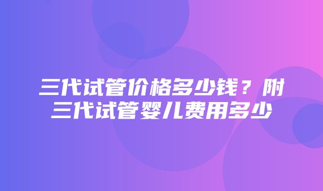 三代试管价格多少钱？附三代试管婴儿费用多少