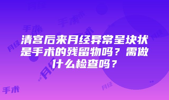 清宫后来月经异常呈块状是手术的残留物吗？需做什么检查吗？