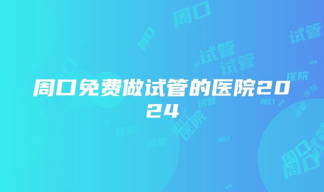 周口免费做试管的医院2024