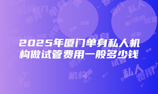 2025年厦门单身私人机构做试管费用一般多少钱