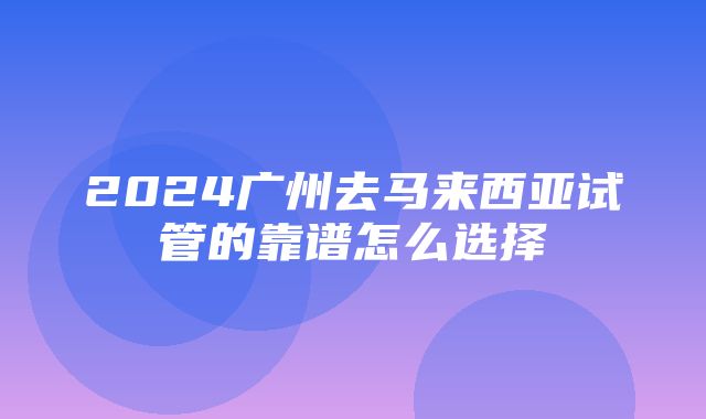 2024广州去马来西亚试管的靠谱怎么选择