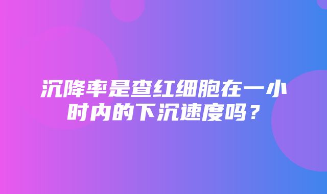 沉降率是查红细胞在一小时内的下沉速度吗？