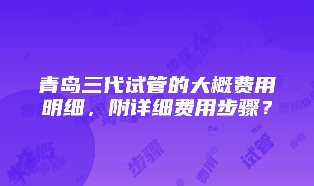 青岛三代试管的大概费用明细，附详细费用步骤？