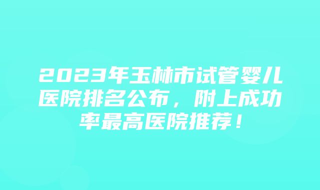 2023年玉林市试管婴儿医院排名公布，附上成功率最高医院推荐！