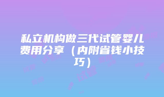 私立机构做三代试管婴儿费用分享（内附省钱小技巧）