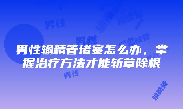 男性输精管堵塞怎么办，掌握治疗方法才能斩草除根